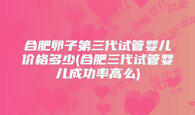 合肥卵子第三代试管婴儿价格多少(合肥三代试管婴儿成功率高么)