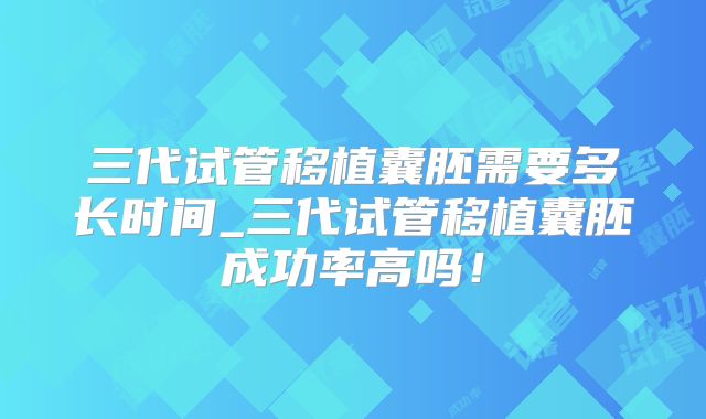 三代试管移植囊胚需要多长时间_三代试管移植囊胚成功率高吗！
