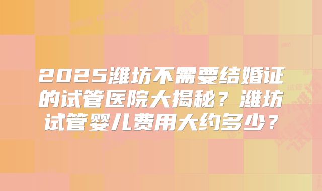 2025潍坊不需要结婚证的试管医院大揭秘？潍坊试管婴儿费用大约多少？