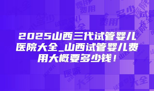 2025山西三代试管婴儿医院大全_山西试管婴儿费用大概要多少钱！