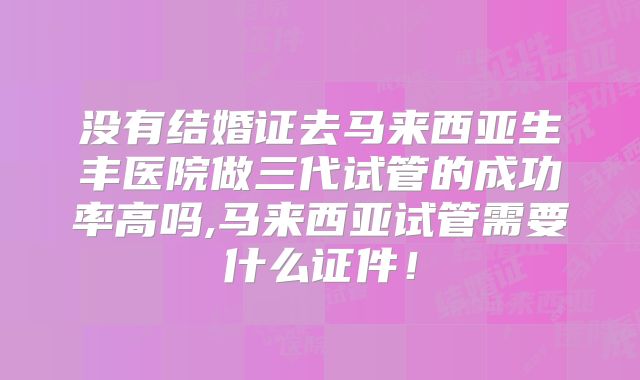 没有结婚证去马来西亚生丰医院做三代试管的成功率高吗,马来西亚试管需要什么证件！