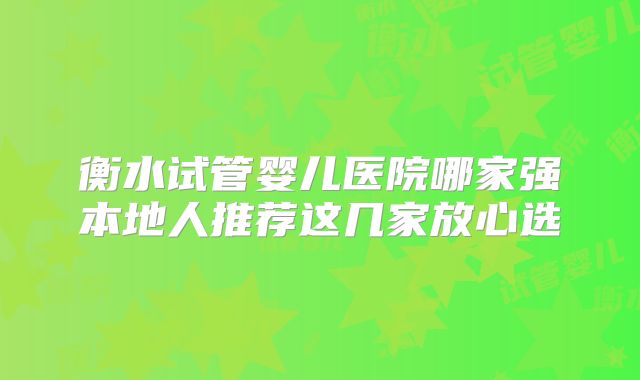 衡水试管婴儿医院哪家强本地人推荐这几家放心选