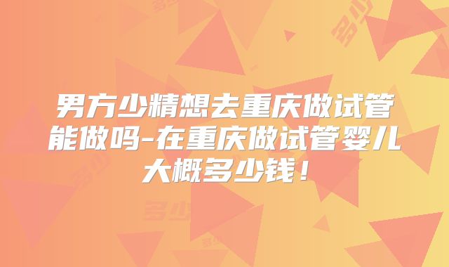 男方少精想去重庆做试管能做吗-在重庆做试管婴儿大概多少钱!