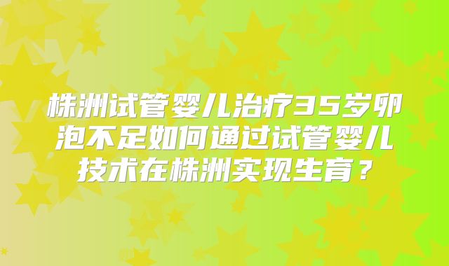 株洲试管婴儿治疗35岁卵泡不足如何通过试管婴儿技术在株洲实现生育？