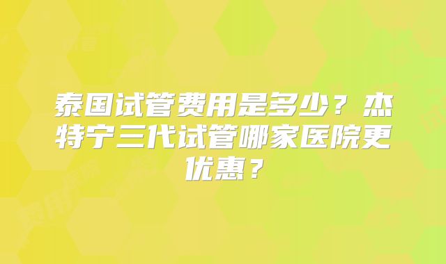泰国试管费用是多少？杰特宁三代试管哪家医院更优惠？