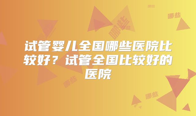 试管婴儿全国哪些医院比较好？试管全国比较好的医院
