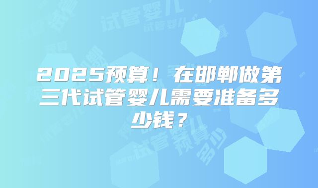 2025预算！在邯郸做第三代试管婴儿需要准备多少钱？