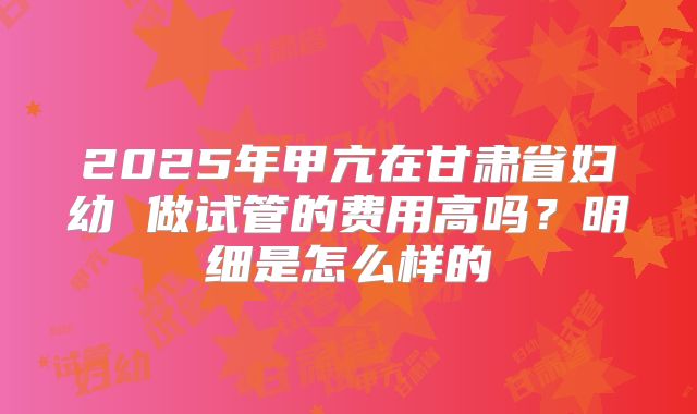 2025年甲亢在甘肃省妇幼 做试管的费用高吗？明细是怎么样的