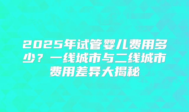 2025年试管婴儿费用多少?一线城市与二线城市费用差异大揭秘