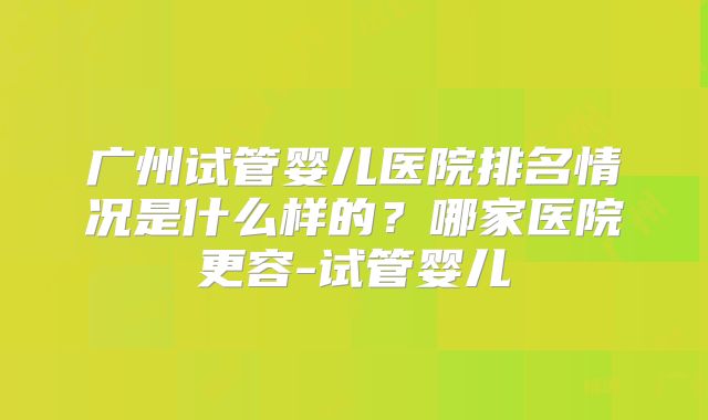 广州试管婴儿医院排名情况是什么样的?哪家医院更容-试管婴儿