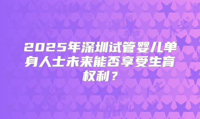 2025年深圳试管婴儿单身人士未来能否享受生育权利？