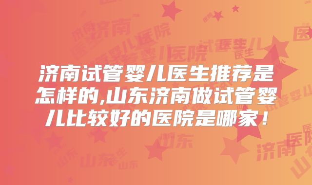济南试管婴儿医生推荐是怎样的,山东济南做试管婴儿比较好的医院是哪家！