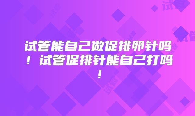 试管能自己做促排卵针吗！试管促排针能自己打吗！