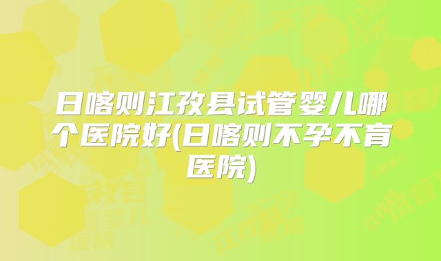 日喀则江孜县试管婴儿哪个医院好(日喀则不孕不育医院)