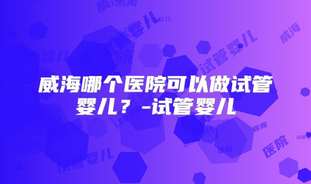 威海哪个医院可以做试管婴儿？-试管婴儿