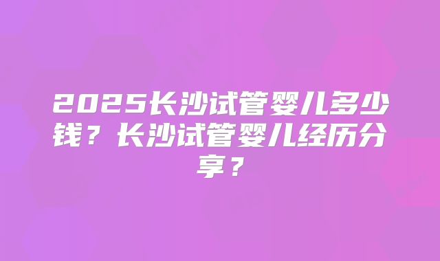 2025长沙试管婴儿多少钱？长沙试管婴儿经历分享？
