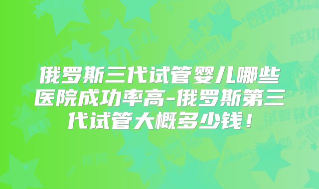 俄罗斯三代试管婴儿哪些医院成功率高-俄罗斯第三代试管大概多少钱！
