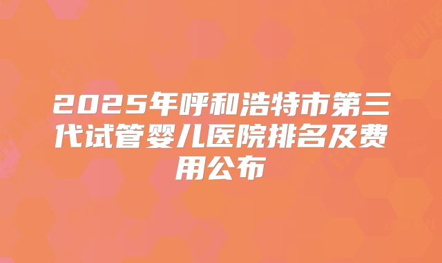 2025年呼和浩特市第三代试管婴儿医院排名及费用公布
