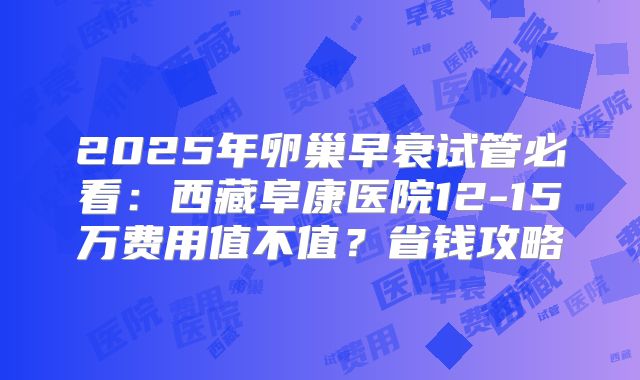 2025年卵巢早衰试管必看：西藏阜康医院12-15万费用值不值？省钱攻略