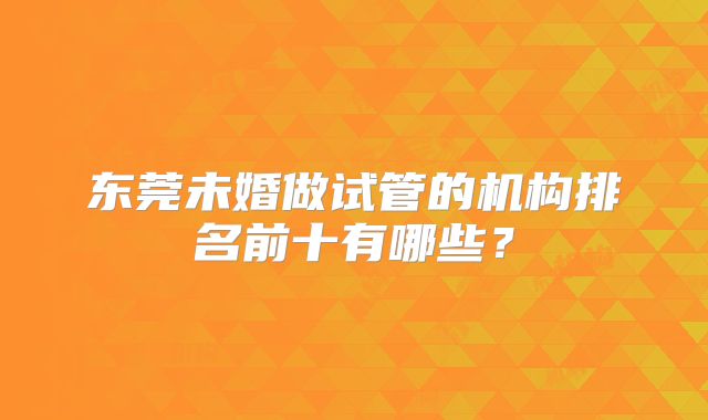 东莞未婚做试管的机构排名前十有哪些？