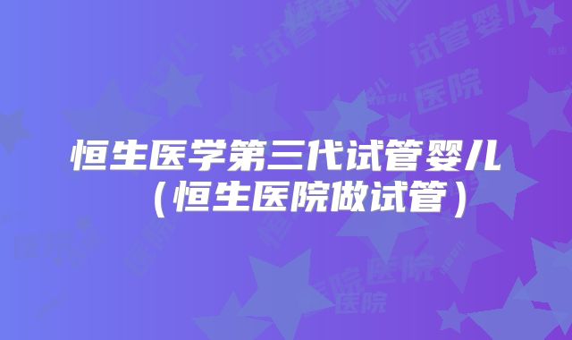 恒生医学第三代试管婴儿（恒生医院做试管）