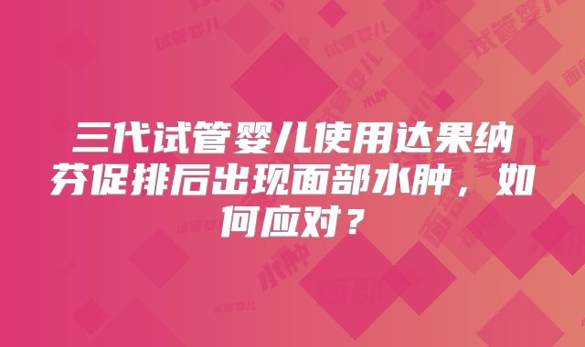 三代试管婴儿使用达果纳芬促排后出现面部水肿，如何应对？