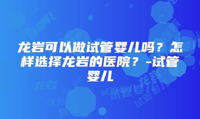 龙岩可以做试管婴儿吗？怎样选择龙岩的医院？-试管婴儿