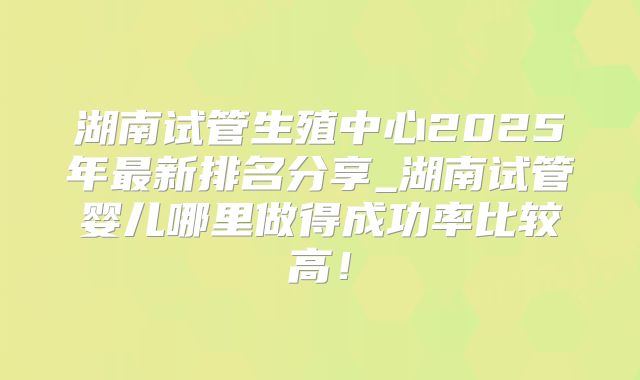 湖南试管生殖中心2025年最新排名分享_湖南试管婴儿哪里做得成功率比较高！