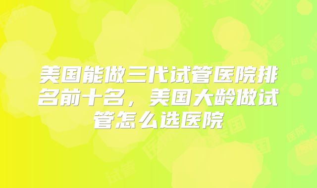 美国能做三代试管医院排名前十名，美国大龄做试管怎么选医院