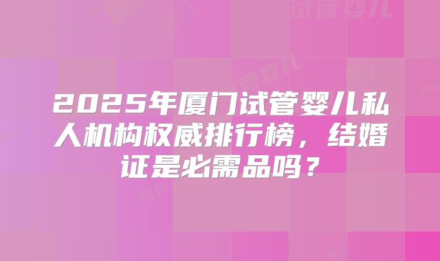 2025年厦门试管婴儿私人机构权威排行榜,结婚证是必需品吗?