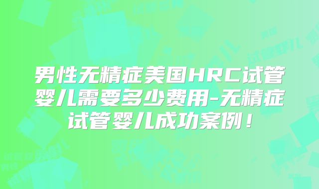 男性无精症美国HRC试管婴儿需要多少费用-无精症试管婴儿成功案例！
