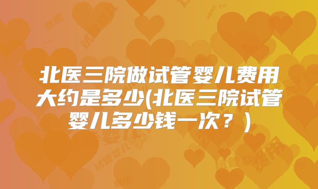 北医三院做试管婴儿费用大约是多少(北医三院试管婴儿多少钱一次？)