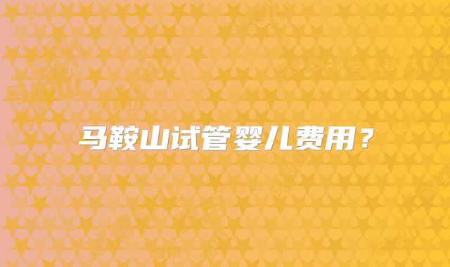 马鞍山试管婴儿费用？