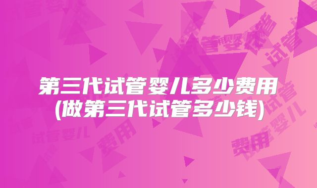 第三代试管婴儿多少费用(做第三代试管多少钱)