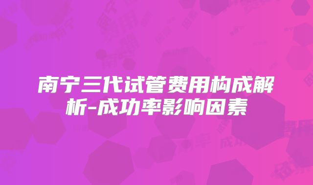 南宁三代试管费用构成解析-成功率影响因素