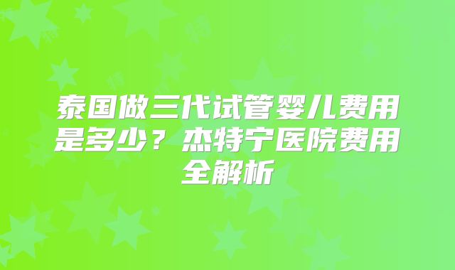 泰国做三代试管婴儿费用是多少？杰特宁医院费用全解析