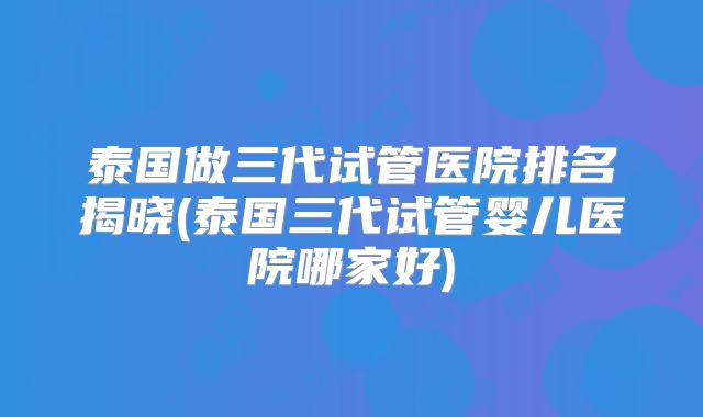 泰国做三代试管医院排名揭晓(泰国三代试管婴儿医院哪家好)