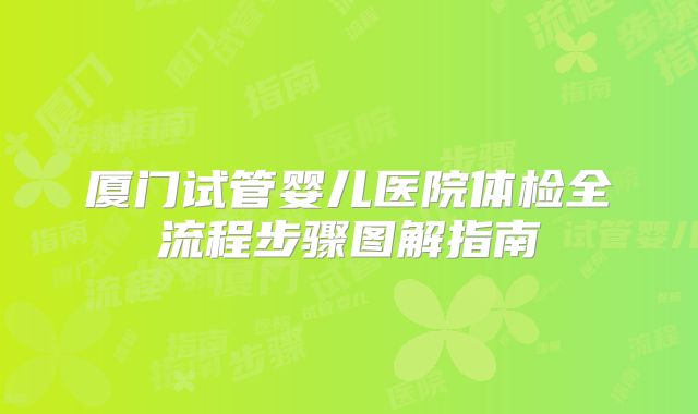 厦门试管婴儿医院体检全流程步骤图解指南