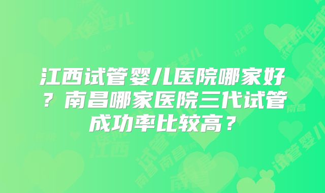 江西试管婴儿医院哪家好？南昌哪家医院三代试管成功率比较高？