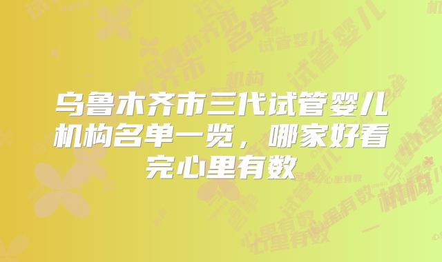 乌鲁木齐市三代试管婴儿机构名单一览，哪家好看完心里有数