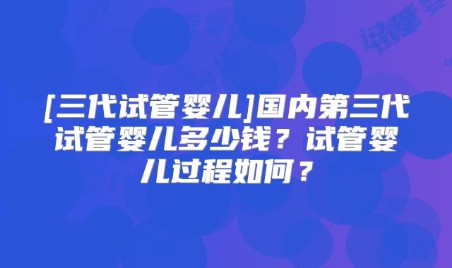 [三代试管婴儿]国内第三代试管婴儿多少钱？试管婴儿过程如何？