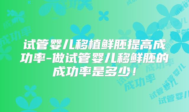 试管婴儿移植鲜胚提高成功率-做试管婴儿移鲜胚的成功率是多少!