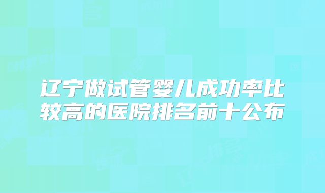 辽宁做试管婴儿成功率比较高的医院排名前十公布