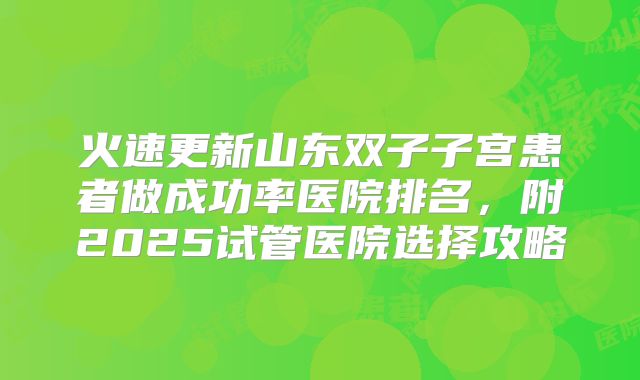 火速更新山东双子子宫患者做成功率医院排名,附2025试管医院选择攻略