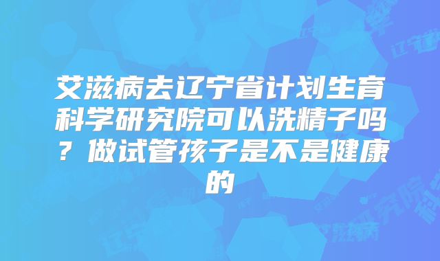 艾滋病去辽宁省计划生育科学研究院可以洗精子吗?做试管孩子是不是健康的
