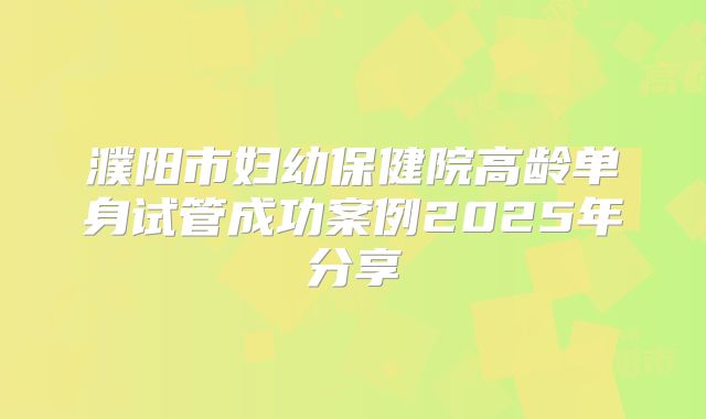 濮阳市妇幼保健院高龄单身试管成功案例2025年分享