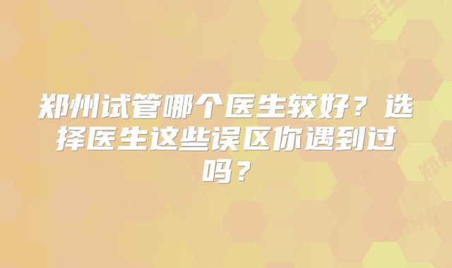 郑州试管哪个医生较好？选择医生这些误区你遇到过吗？