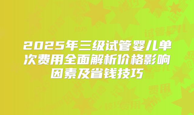 2025年三级试管婴儿单次费用全面解析价格影响因素及省钱技巧