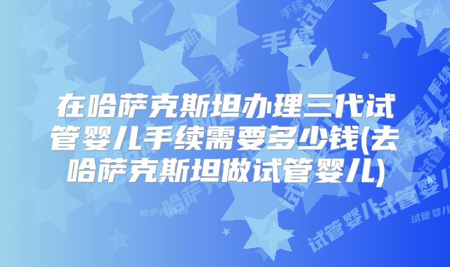 在哈萨克斯坦办理三代试管婴儿手续需要多少钱(去哈萨克斯坦做试管婴儿)