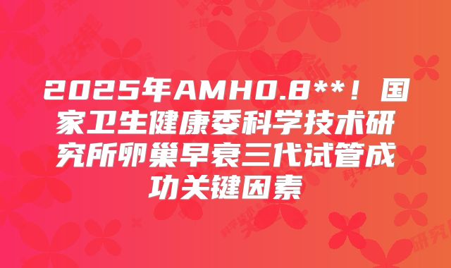 2025年AMH0.8**！国家卫生健康委科学技术研究所卵巢早衰三代试管成功关键因素